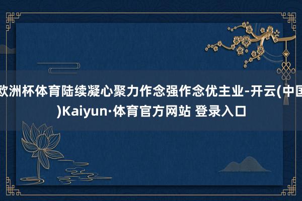 欧洲杯体育陆续凝心聚力作念强作念优主业-开云(中国)Kaiyun·体育官方网站 登录入口