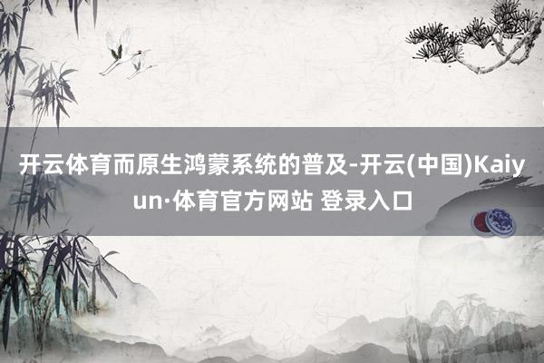 开云体育而原生鸿蒙系统的普及-开云(中国)Kaiyun·体育官方网站 登录入口