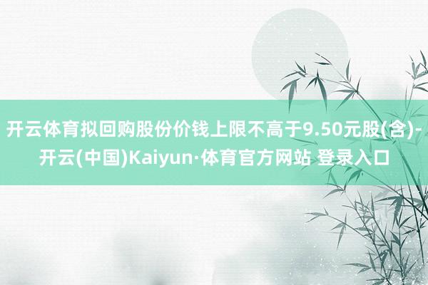 开云体育拟回购股份价钱上限不高于9.50元股(含)-开云(中国)Kaiyun·体育官方网站 登录入口